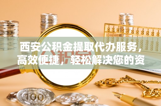 麒麟西安公积金提取代办服务，高效便捷，轻松解决您的资金需求
