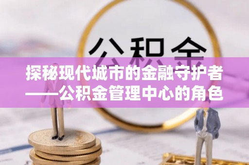 麒麟探秘现代城市的金融守护者——公积金管理中心的角色与使命