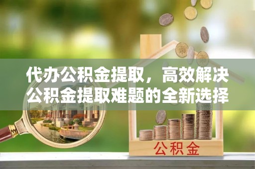 麒麟代办公积金提取，高效解决公积金提取难题的全新选择