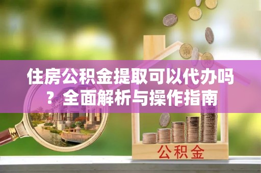 麒麟住房公积金提取可以代办吗？全面解析与操作指南