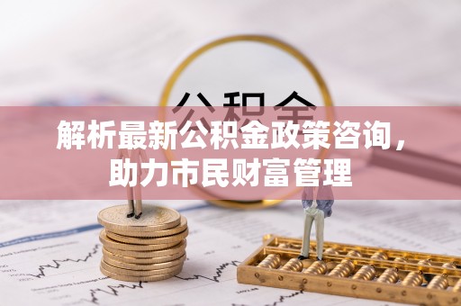 麒麟解析最新公积金政策咨询，助力市民财富管理
